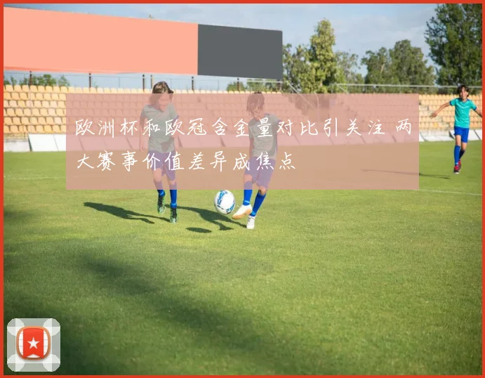 欧洲杯和欧冠含金量对比引关注 两大赛事价值差异成焦点