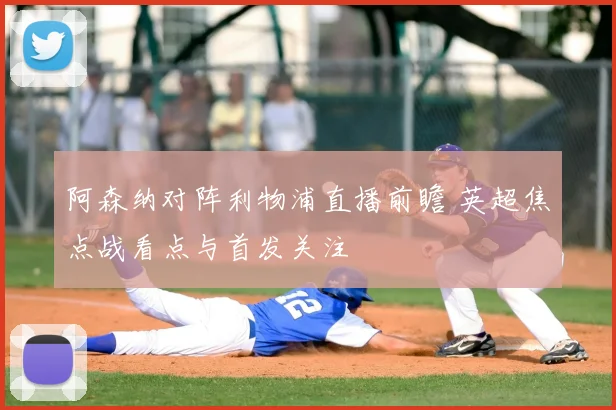 阿森纳对阵利物浦直播前瞻 英超焦点战看点与首发关注