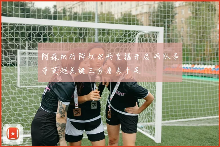 阿森纳对阵切尔西直播开启 两队争夺英超关键三分看点十足