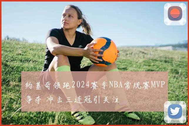 约基奇领跑2024赛季NBA常规赛MVP争夺 冲击三连冠引关注