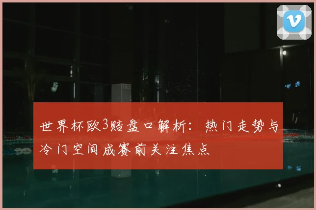 世界杯欧3赔盘口解析:热门走势与冷门空间成赛前关注焦点