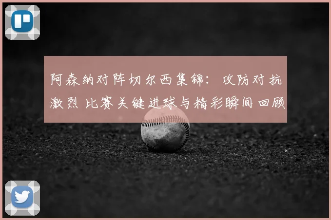 阿森纳对阵切尔西集锦：攻防对抗激烈 比赛关键进球与精彩瞬间回顾