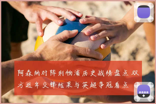 阿森纳对阵利物浦历史战绩盘点 双方近年交锋结果与英超争冠看点
