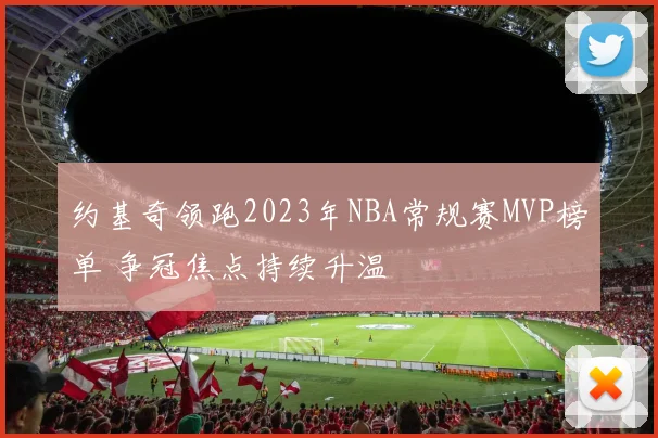约基奇领跑2023年NBA常规赛MVP榜单 争冠焦点持续升温
