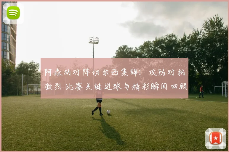 阿森纳对阵切尔西集锦：攻防对抗激烈 比赛关键进球与精彩瞬间回顾