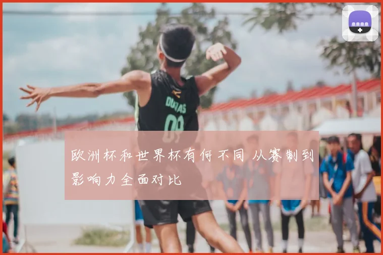 欧洲杯和世界杯有何不同 从赛制到影响力全面对比