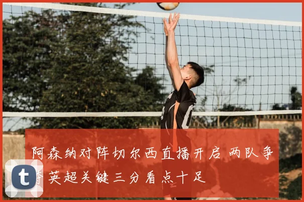 阿森纳对阵切尔西直播开启 两队争夺英超关键三分看点十足