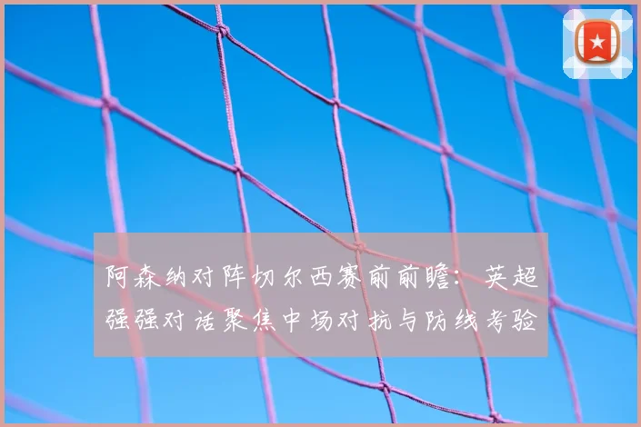 阿森纳对阵切尔西赛前前瞻：英超强强对话聚焦中场对抗与防线考验