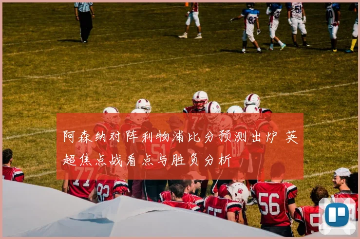 阿森纳对阵利物浦比分预测出炉 英超焦点战看点与胜负分析