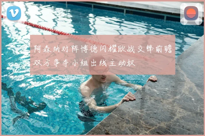 阿森纳对阵博德闪耀欧战交锋前瞻双方争夺小组出线主动权