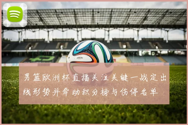 男篮欧洲杯直播关注关键一战定出线形势并牵动积分榜与伤停名单