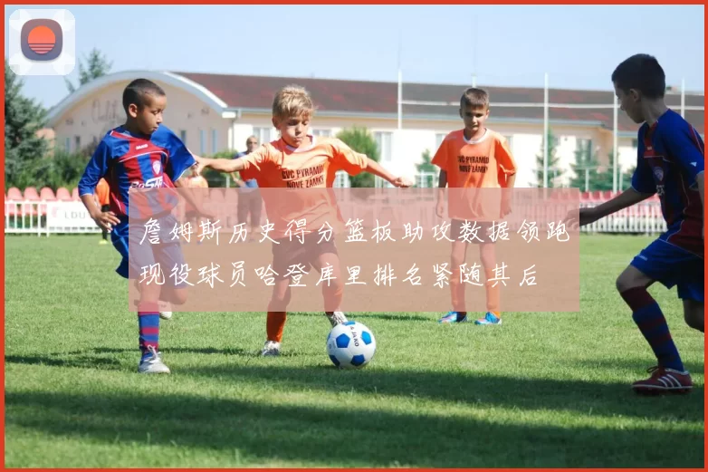 詹姆斯历史得分篮板助攻数据领跑现役球员哈登库里排名紧随其后