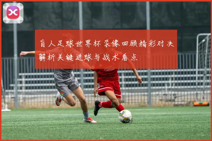 盲人足球世界杯录像回顾精彩对决解析关键进球与战术看点