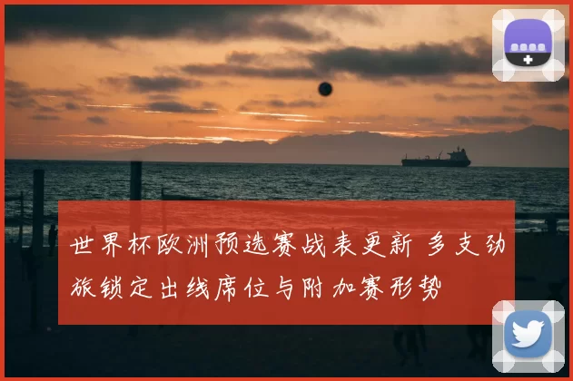 世界杯欧洲预选赛战表更新 多支劲旅锁定出线席位与附加赛形势