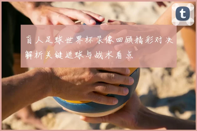 盲人足球世界杯录像回顾精彩对决解析关键进球与战术看点