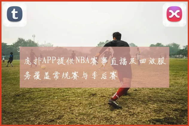 虎扑APP提供NBA赛事直播及回放服务覆盖常规赛与季后赛