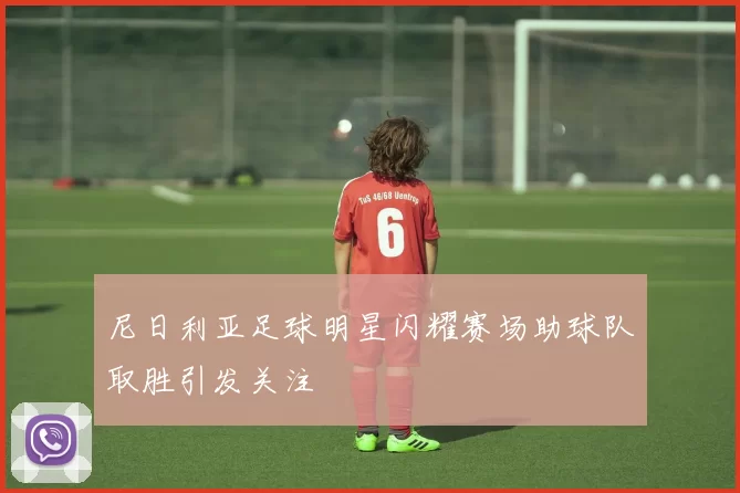 尼日利亚足球明星闪耀赛场助球队取胜引发关注