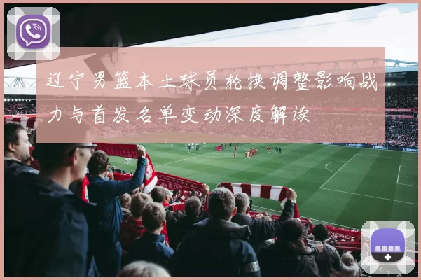 辽宁男篮本土球员轮换调整影响战力与首发名单变动深度解读