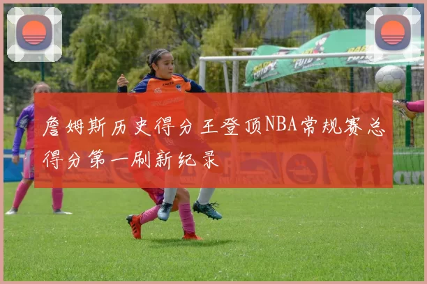 詹姆斯历史得分王登顶NBA常规赛总得分第一刷新纪录