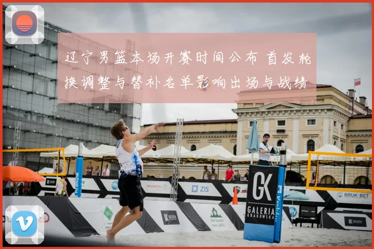 辽宁男篮本场开赛时间公布 首发轮换调整与替补名单影响出场与战绩