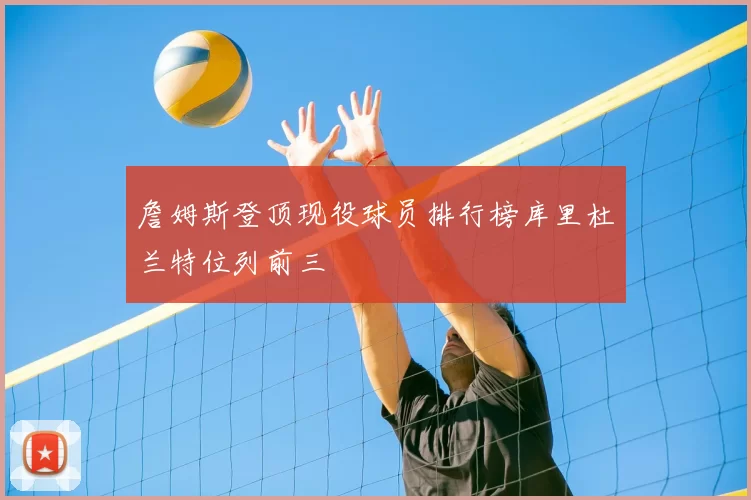 詹姆斯登顶现役球员排行榜库里杜兰特位列前三