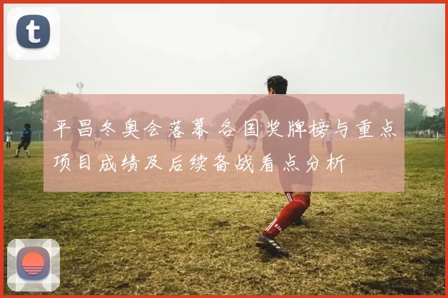 平昌冬奥会落幕 各国奖牌榜与重点项目成绩及后续备战看点分析