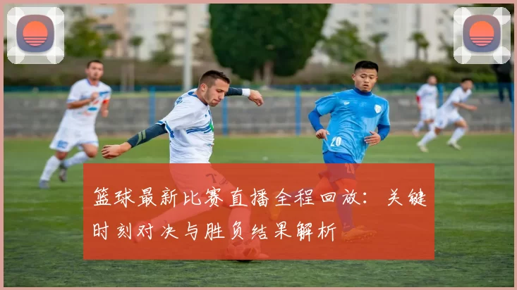 篮球最新比赛直播全程回放：关键时刻对决与胜负结果解析