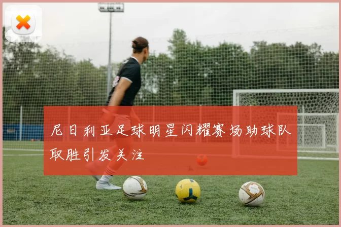 尼日利亚足球明星闪耀赛场助球队取胜引发关注