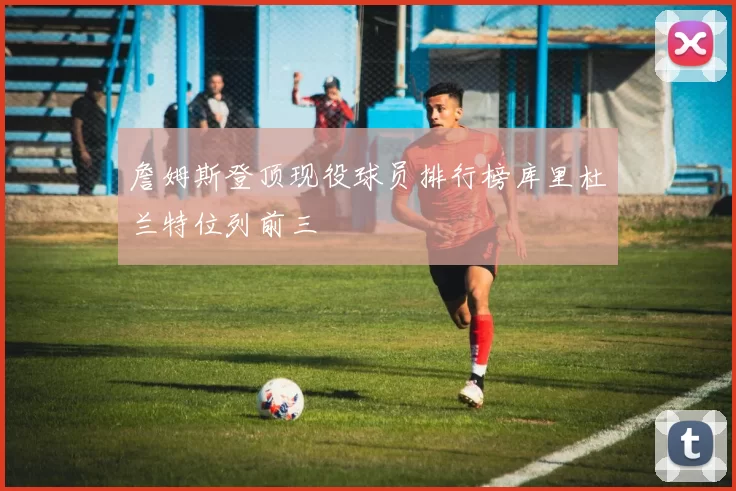 詹姆斯登顶现役球员排行榜库里杜兰特位列前三