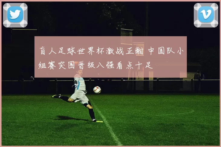 盲人足球世界杯激战正酣 中国队小组赛突围晋级八强看点十足