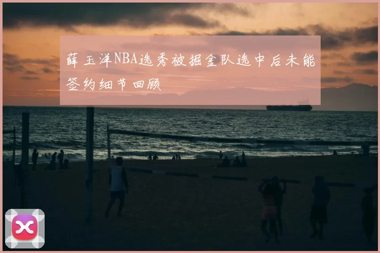 薛玉洋NBA选秀被掘金队选中后未能签约细节回顾