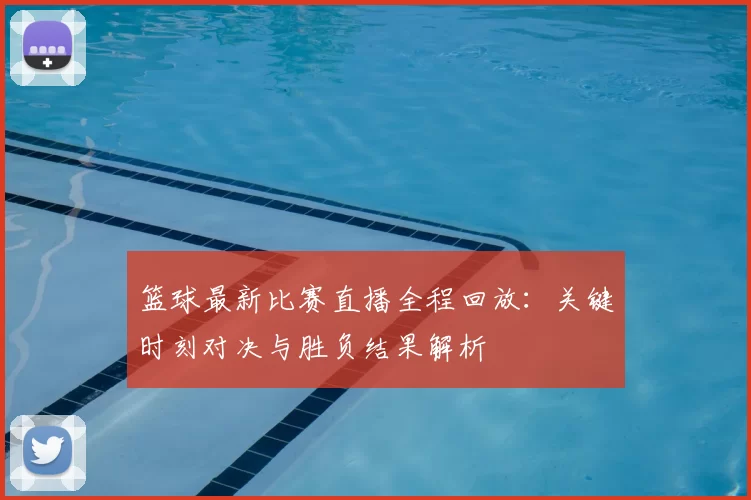 篮球最新比赛直播全程回放：关键时刻对决与胜负结果解析