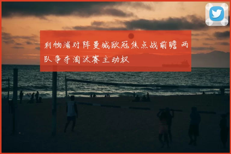 利物浦对阵曼城欧冠焦点战前瞻 两队争夺淘汰赛主动权