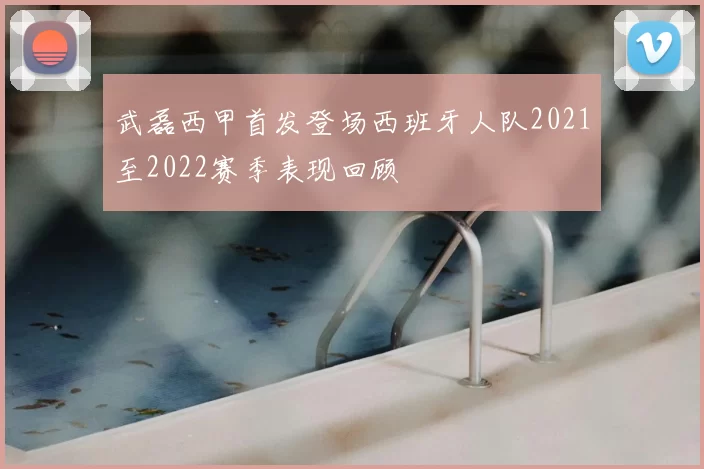 武磊西甲首发登场西班牙人队2021至2022赛季表现回顾